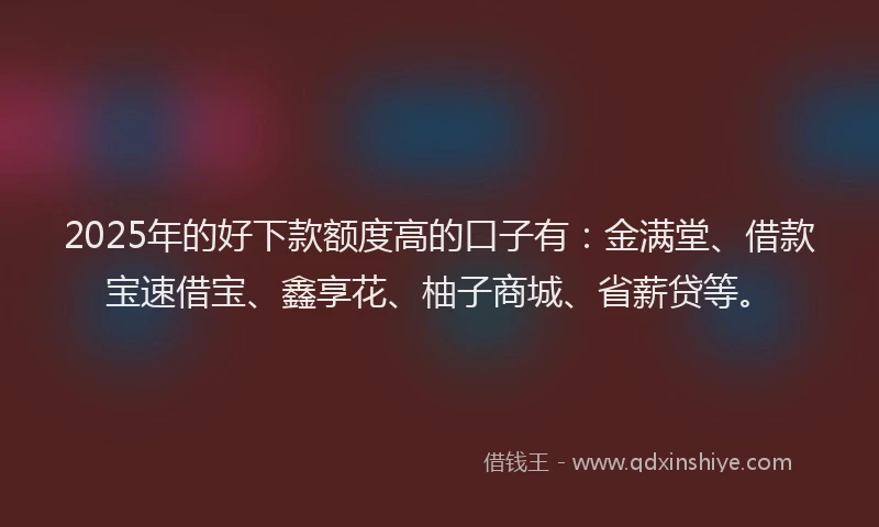 2025年的好下款额度高的口子有：金满堂、借款宝速借宝、鑫享花、柚子商城、省薪贷等。
