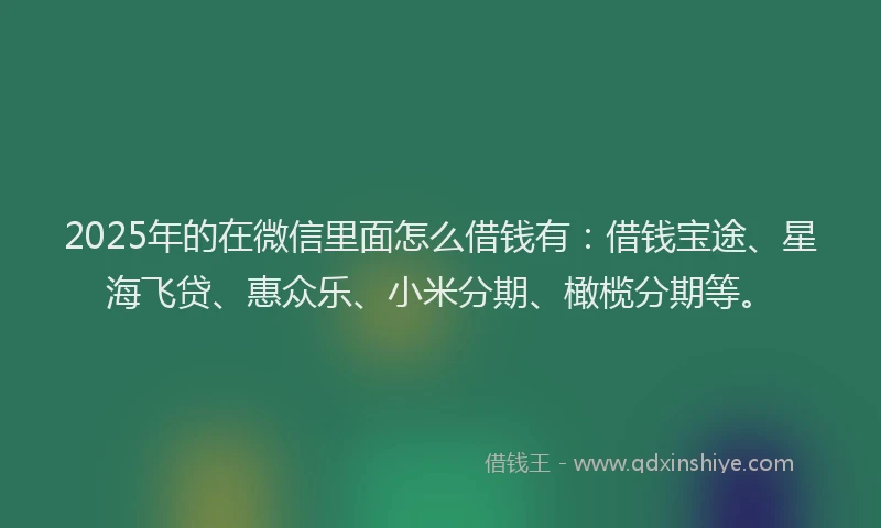 2025年的在微信里面怎么借钱有：借钱宝途、星海飞贷、惠众乐、小米分期、橄榄分期等。