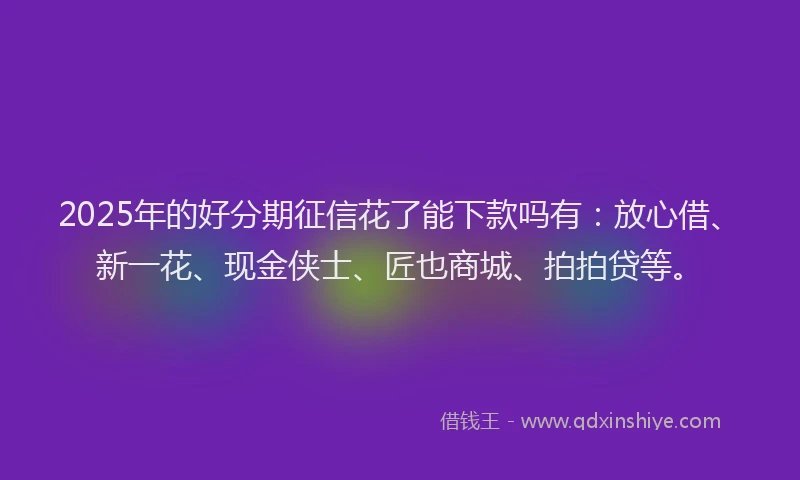 2025年的好分期征信花了能下款吗有：放心借、新一花、现金侠士、匠也商城、拍拍贷等。