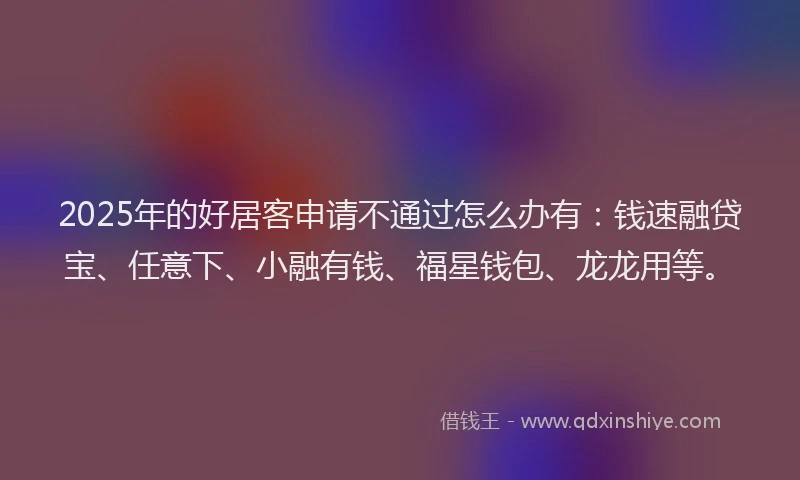 2025年的好居客申请不通过怎么办有：钱速融贷宝、任意下、小融有钱、福星钱包、龙龙用等。