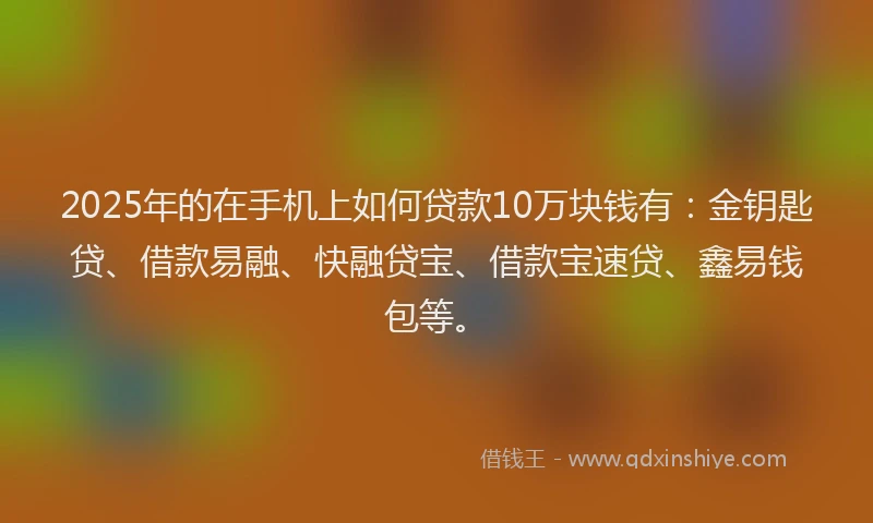2025年的在手机上如何贷款10万块钱有：金钥匙贷、借款易融、快融贷宝、借款宝速贷、鑫易钱包等。