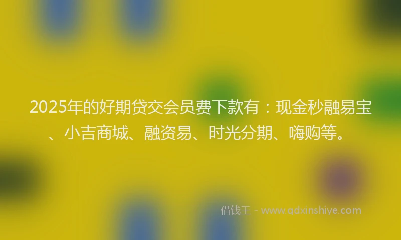 2025年的好期贷交会员费下款有：现金秒融易宝、小吉商城、融资易、时光分期、嗨购等。