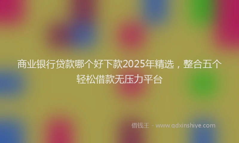 商业银行贷款哪个好下款2025年精选，整合五个轻松借款无压力平台