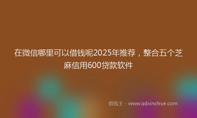 在微信哪里可以借钱呢2025年推荐，整合五个芝麻信用600贷款软件