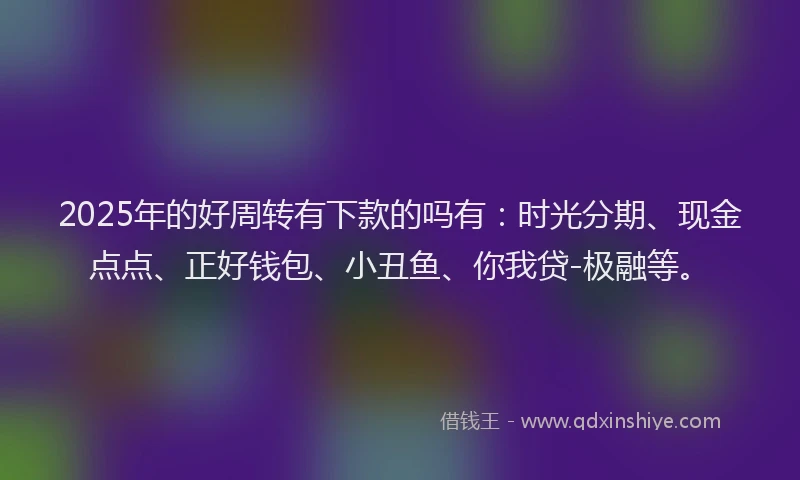 2025年的好周转有下款的吗有：时光分期、现金点点、正好钱包、小丑鱼、你我贷-极融等。