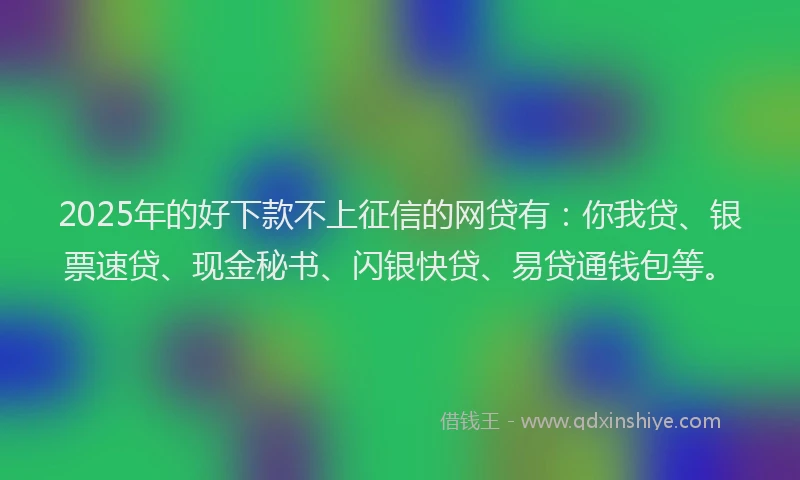 2025年的好下款不上征信的网贷有：你我贷、银票速贷、现金秘书、闪银快贷、易贷通钱包等。