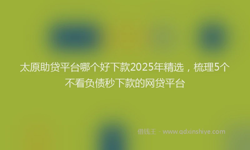 太原助贷平台哪个好下款2025年精选，梳理5个不看负债秒下款的网贷平台