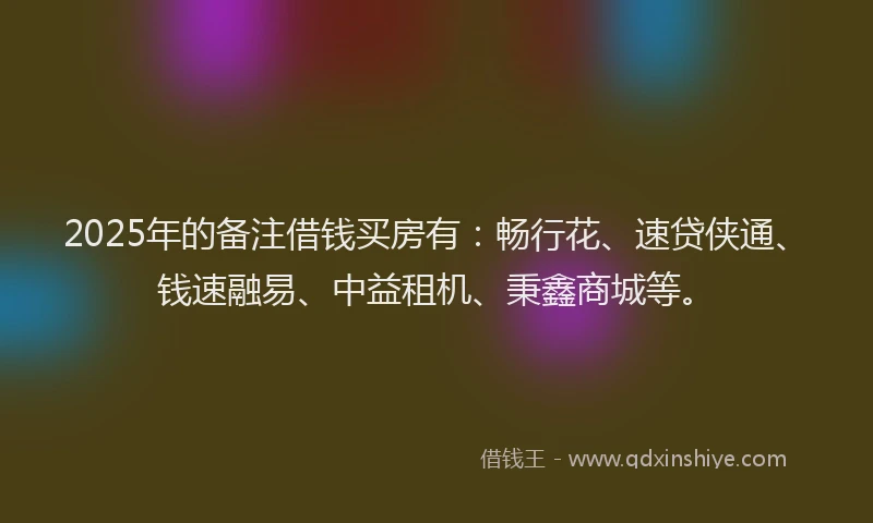 2025年的备注借钱买房有：畅行花、速贷侠通、钱速融易、中益租机、秉鑫商城等。