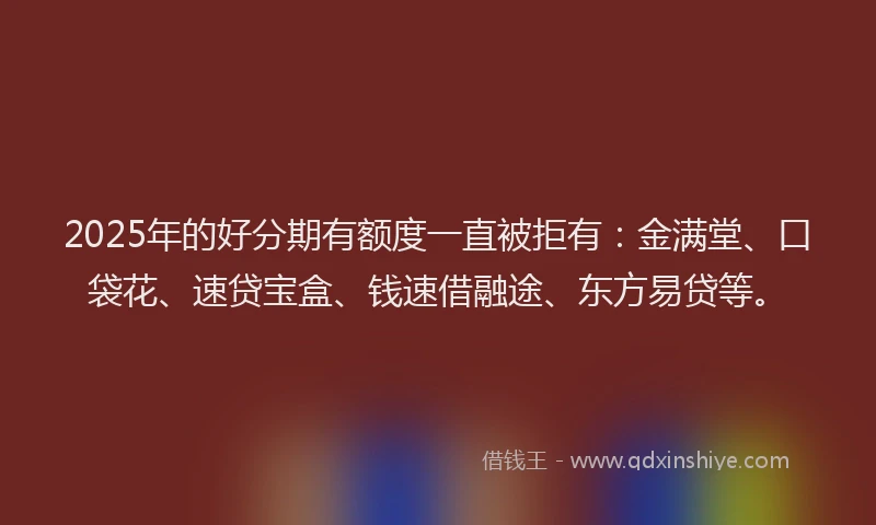 2025年的好分期有额度一直被拒有：金满堂、口袋花、速贷宝盒、钱速借融途、东方易贷等。