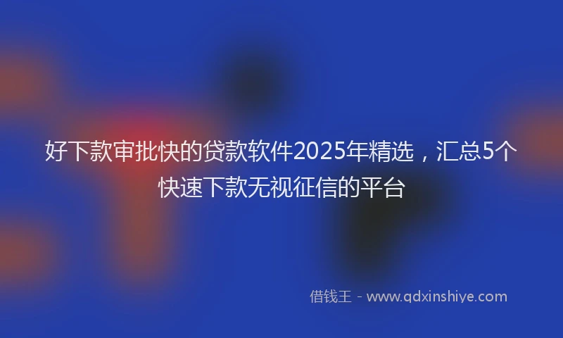 好下款审批快的贷款软件2025年精选，汇总5个快速下款无视征信的平台