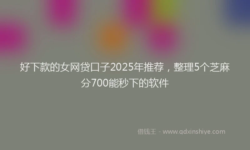 好下款的女网贷口子2025年推荐，整理5个芝麻分700能秒下的软件