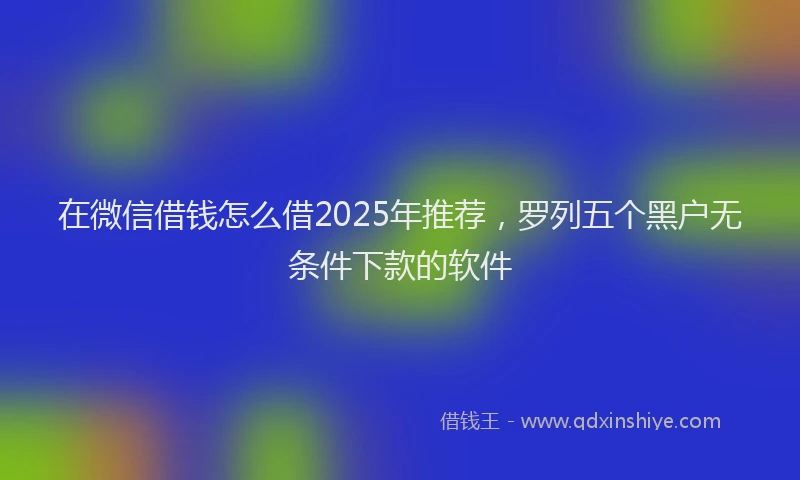 在微信借钱怎么借2025年推荐，罗列五个黑户无条件下款的软件