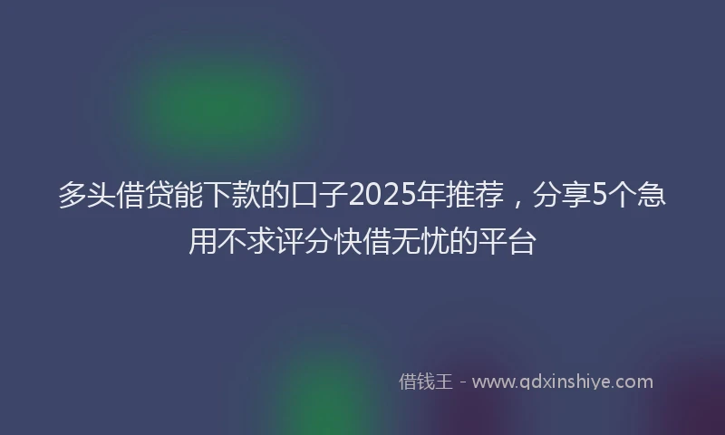 多头借贷能下款的口子2025年推荐，分享5个急用不求评分快借无忧的平台
