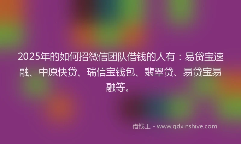 2025年的如何招微信团队借钱的人有：易贷宝速融、中原快贷、瑞信宝钱包、翡翠贷、易贷宝易融等。