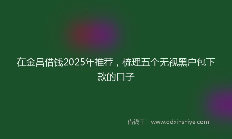 在金昌借钱2025年推荐，梳理五个无视黑户包下款的口子