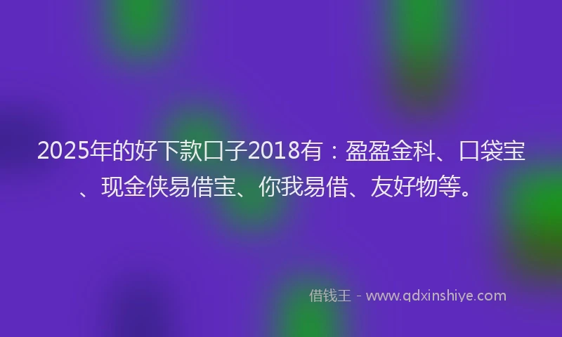 2025年的好下款口子2018有：盈盈金科、口袋宝、现金侠易借宝、你我易借、友好物等。