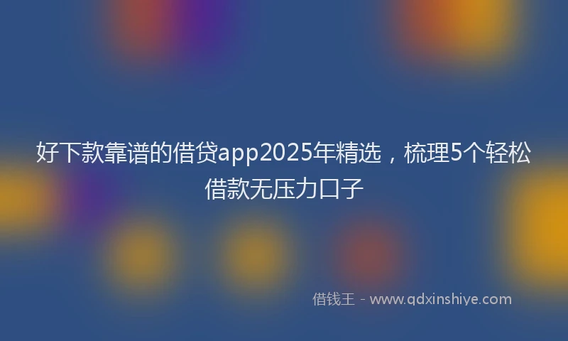 好下款靠谱的借贷app2025年精选，梳理5个轻松借款无压力口子