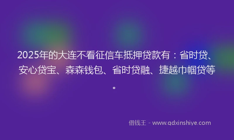 2025年的大连不看征信车抵押贷款有：省时贷、安心贷宝、森森钱包、省时贷融、捷越巾帼贷等。