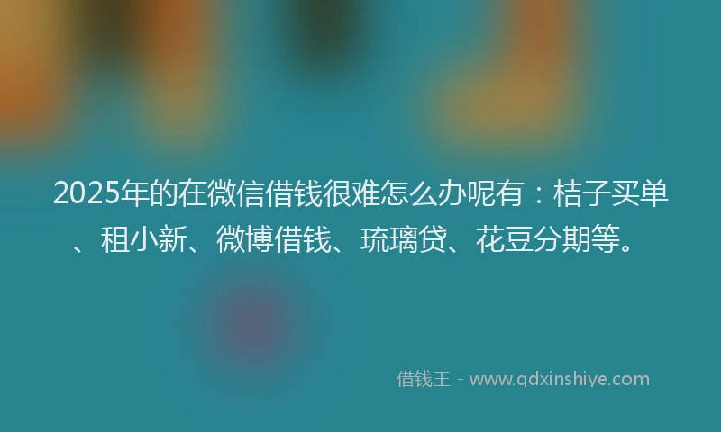 2025年的在微信借钱很难怎么办呢有：桔子买单、租小新、微博借钱、琉璃贷、花豆分期等。
