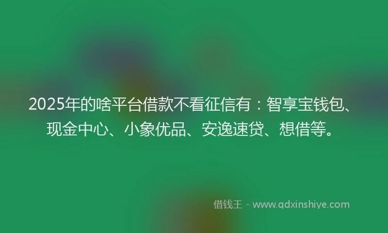 2025年的啥平台借款不看征信有：智享宝钱包、现金中心、小象优品、安逸速贷、想借等。