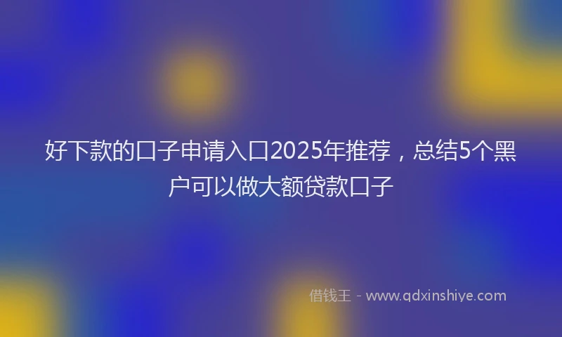 好下款的口子申请入口2025年推荐，总结5个黑户可以做大额贷款口子