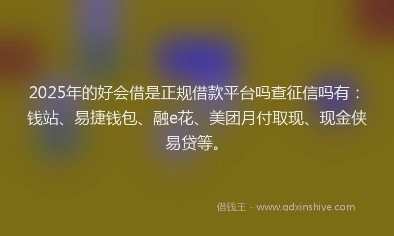 2025年的好会借是正规借款平台吗查征信吗有：钱站、易捷钱包、融e花、美团月付取现、现金侠易贷等。
