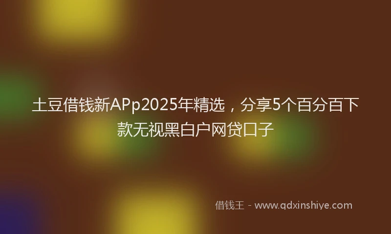 土豆借钱新APp2025年精选，分享5个百分百下款无视黑白户网贷口子
