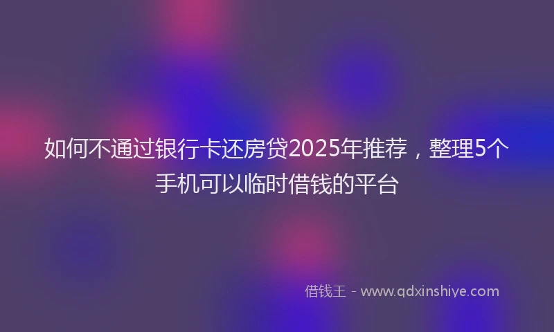 如何不通过银行卡还房贷2025年推荐，整理5个手机可以临时借钱的平台