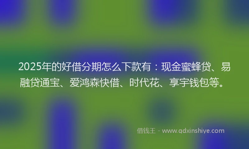 2025年的好借分期怎么下款有：现金蜜蜂贷、易融贷通宝、爱鸿森快借、时代花、享宇钱包等。