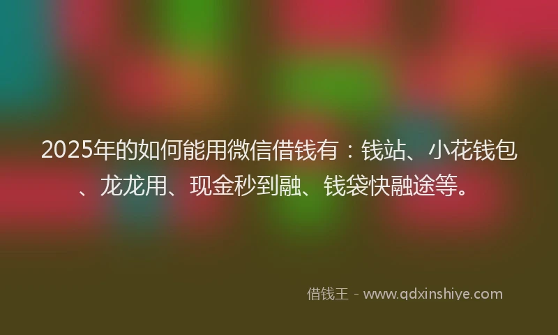 2025年的如何能用微信借钱有：钱站、小花钱包、龙龙用、现金秒到融、钱袋快融途等。