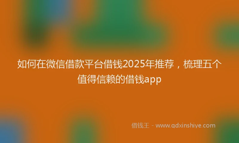 如何在微信借款平台借钱2025年推荐，梳理五个值得信赖的借钱app
