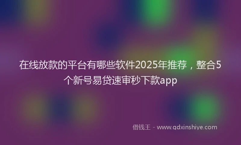 在线放款的平台有哪些软件2025年推荐，整合5个新号易贷速审秒下款app