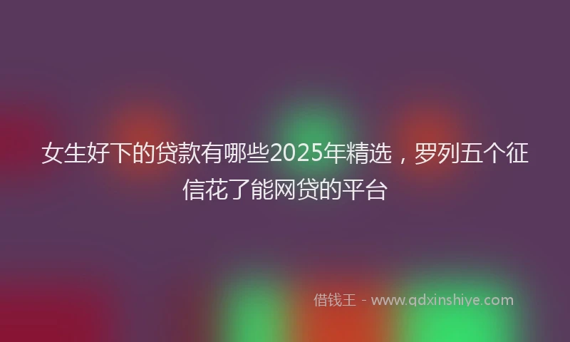 女生好下的贷款有哪些2025年精选，罗列五个征信花了能网贷的平台