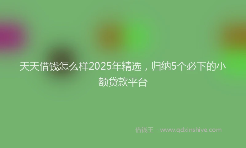 天天借钱怎么样2025年精选，归纳5个必下的小额贷款平台
