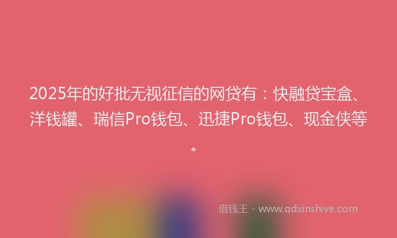 2025年的好批无视征信的网贷有：快融贷宝盒、洋钱罐、瑞信Pro钱包、迅捷Pro钱包、现金侠等。