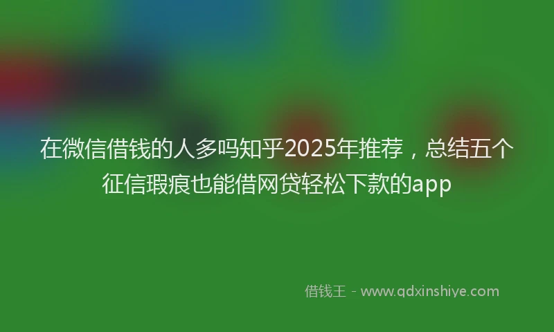 在微信借钱的人多吗知乎2025年推荐，总结五个征信瑕疵也能借网贷轻松下款的app