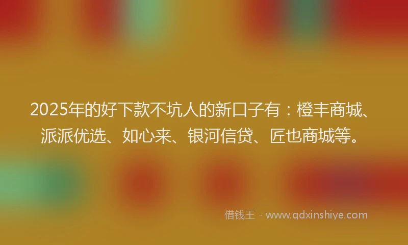 2025年的好下款不坑人的新口子有：橙丰商城、派派优选、如心来、银河信贷、匠也商城等。