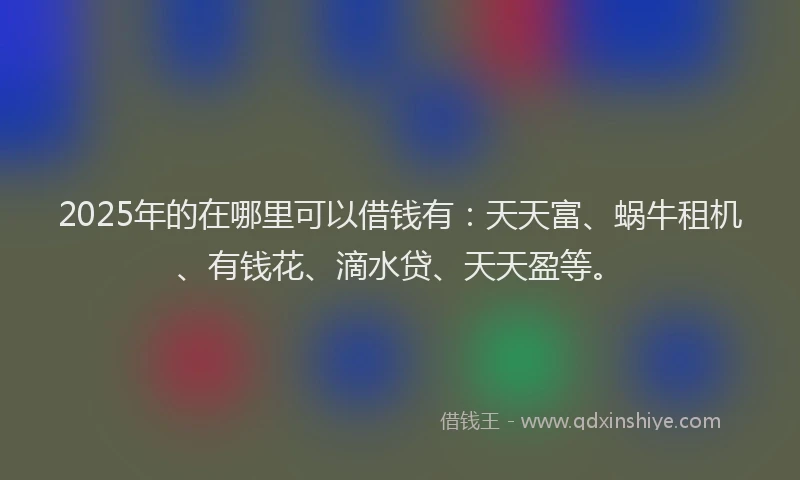 2025年的在哪里可以借钱有：天天富、蜗牛租机、有钱花、滴水贷、天天盈等。