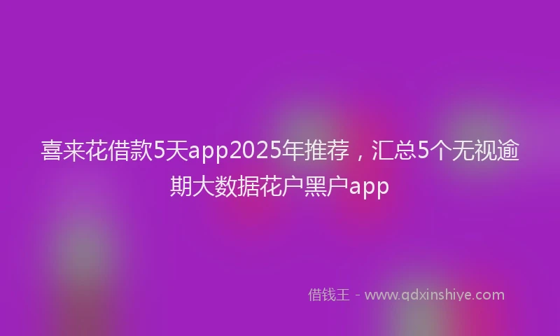 喜来花借款5天app2025年推荐，汇总5个无视逾期大数据花户黑户app
