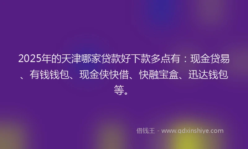2025年的天津哪家贷款好下款多点有：现金贷易、有钱钱包、现金侠快借、快融宝盒、迅达钱包等。