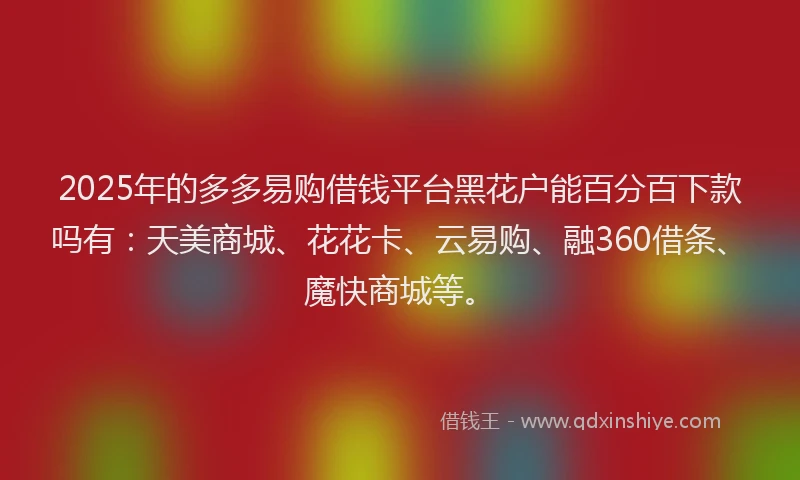 2025年的多多易购借钱平台黑花户能百分百下款吗有：天美商城、花花卡、云易购、融360借条、魔快商城等。