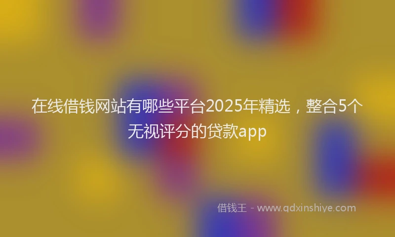 在线借钱网站有哪些平台2025年精选，整合5个无视评分的贷款app