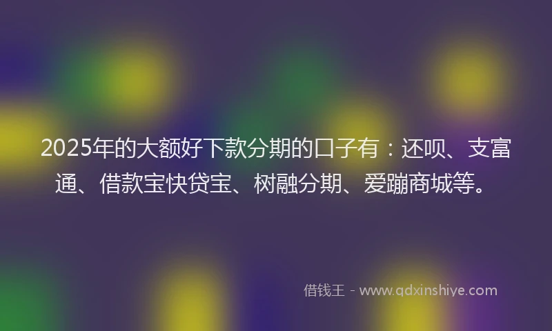 2025年的大额好下款分期的口子有：还呗、支富通、借款宝快贷宝、树融分期、爱蹦商城等。