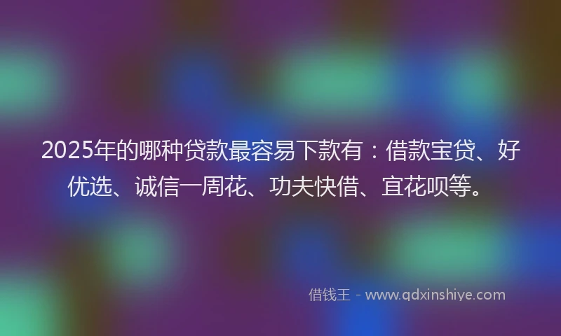 2025年的哪种贷款最容易下款有：借款宝贷、好优选、诚信一周花、功夫快借、宜花呗等。