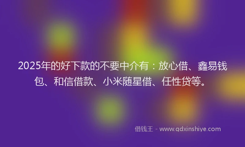 2025年的好下款的不要中介有：放心借、鑫易钱包、和信借款、小米随星借、任性贷等。