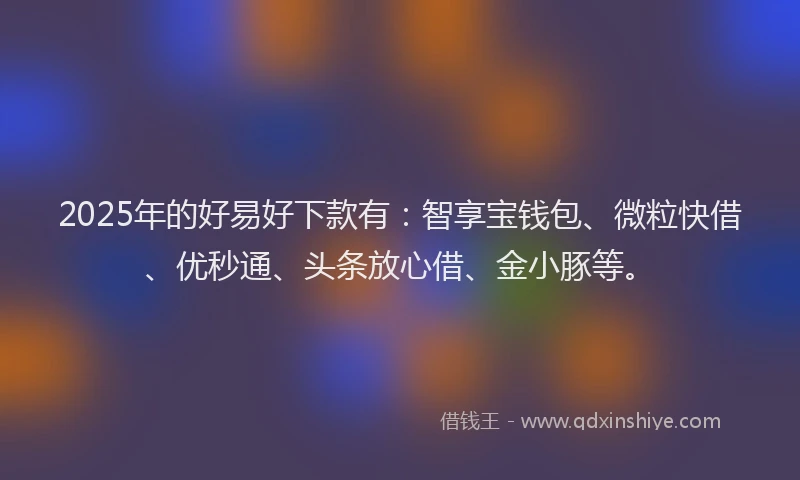 2025年的好易好下款有：智享宝钱包、微粒快借、优秒通、头条放心借、金小豚等。