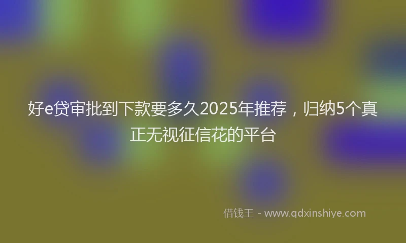 好e贷审批到下款要多久2025年推荐，归纳5个真正无视征信花的平台