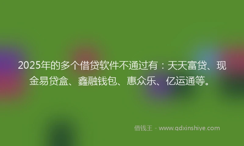 2025年的多个借贷软件不通过有：天天富贷、现金易贷盒、鑫融钱包、惠众乐、亿运通等。