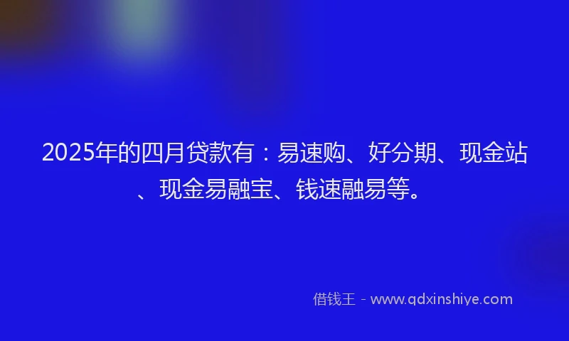 2025年的四月贷款有：易速购、好分期、现金站、现金易融宝、钱速融易等。