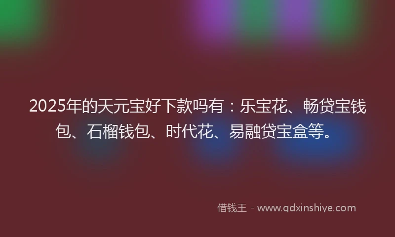 2025年的天元宝好下款吗有：乐宝花、畅贷宝钱包、石榴钱包、时代花、易融贷宝盒等。